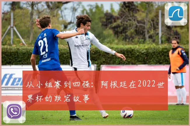 从小组赛到四强:阿根廷在2022世界杯的跌宕故事