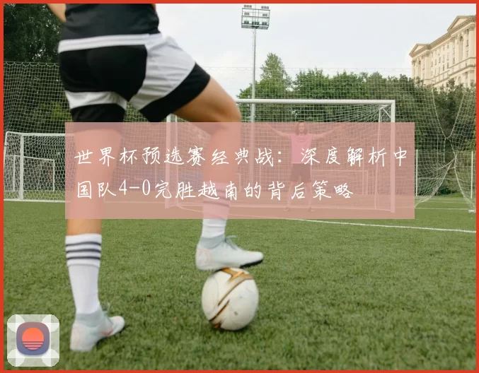 世界杯预选赛经典战：深度解析中国队4-0完胜越南的背后策略