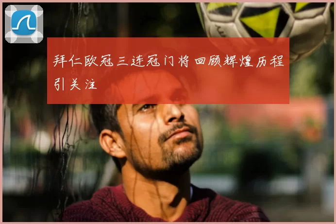 拜仁欧冠三连冠门将回顾辉煌历程引关注