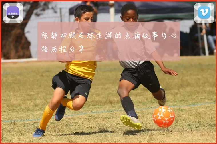 陈静回顾足球生涯的点滴故事与心路历程分享