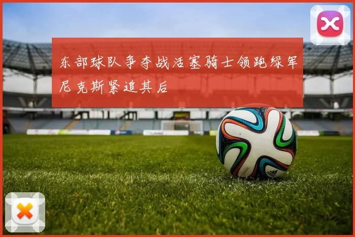 东部球队争夺战活塞骑士领跑绿军尼克斯紧追其后