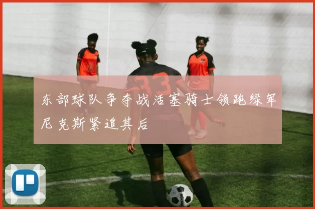 东部球队争夺战活塞骑士领跑绿军尼克斯紧追其后