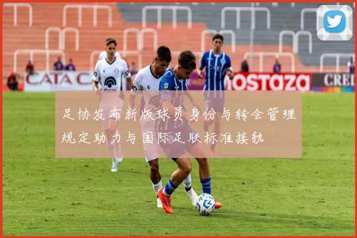 足协发布新版球员身份与转会管理规定助力与国际足联标准接轨