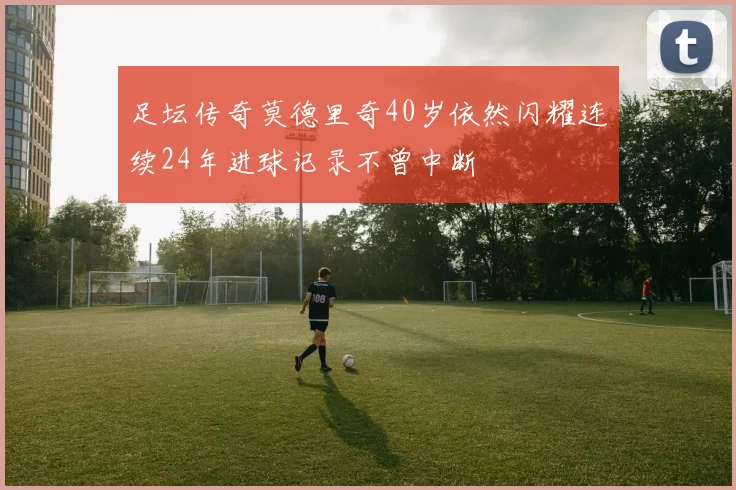 足坛传奇莫德里奇40岁依然闪耀连续24年进球记录不曾中断