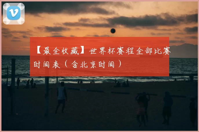 【最全收藏】世界杯赛程全部比赛时间表(含北京时间)