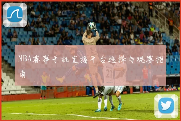 NBA赛事手机直播平台选择与观赛指南