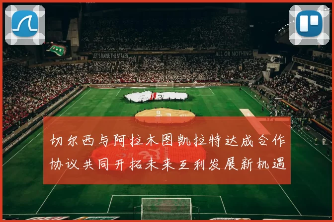 切尔西与阿拉木图凯拉特达成合作协议共同开拓未来互利发展新机遇