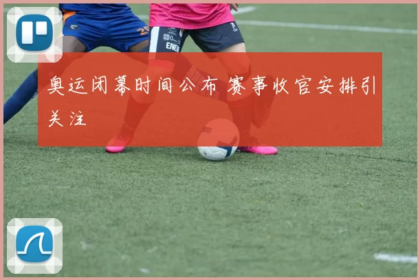 奥运闭幕时间公布 赛事收官安排引关注