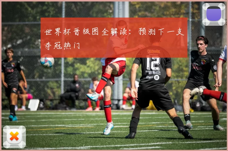 世界杯晋级图全解读：预测下一支夺冠热门
