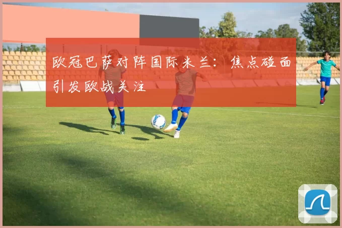 欧冠巴萨对阵国际米兰:焦点碰面引发欧战关注
