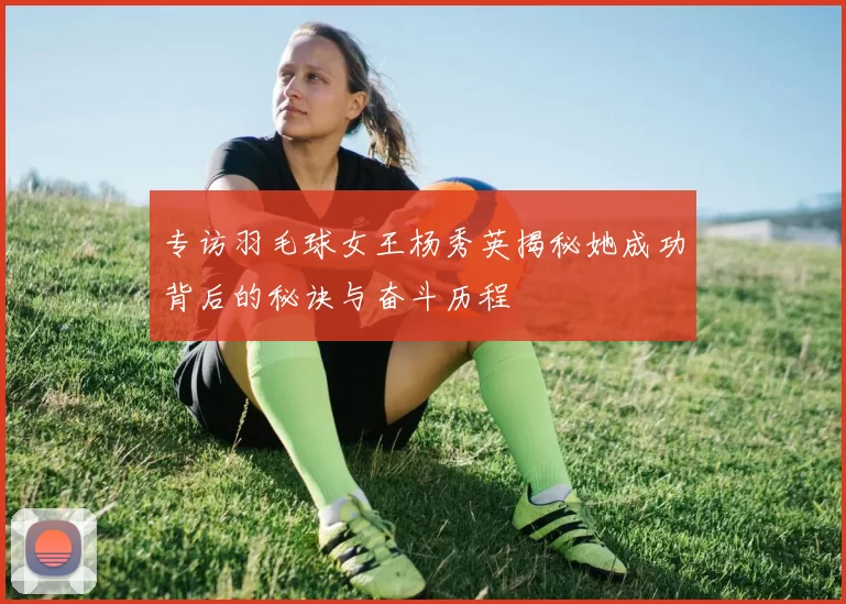 专访羽毛球女王杨秀英揭秘她成功背后的秘诀与奋斗历程